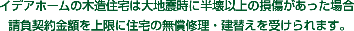 イデアホームの木造住宅は大地震時に半壊以上の損傷があった場合請負契約金額を上限に住宅の無償修理・建替えを受けられます。